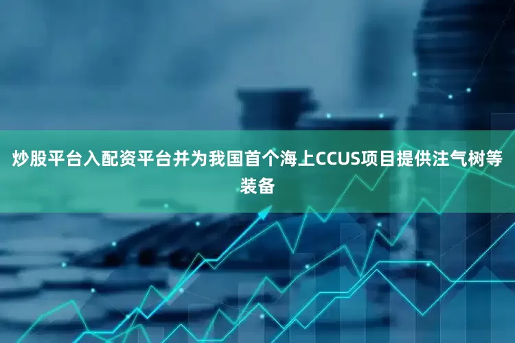 炒股平台入配资平台并为我国首个海上CCUS项目提供注气树等装备