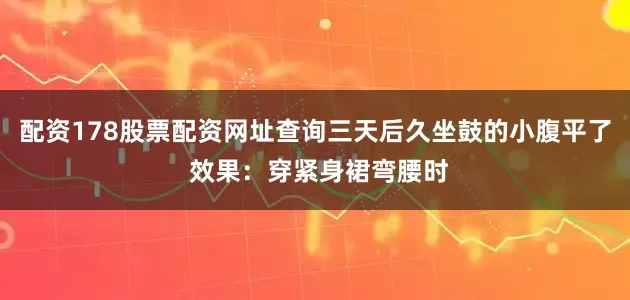 配资178股票配资网址查询三天后久坐鼓的小腹平了 效果：穿紧身裙弯腰时