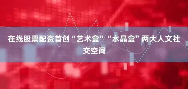 在线股票配资首创“艺术盒”“水晶盒”两大人文社交空间