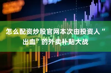 怎么配资炒股官网本次由投资人“出血”的外卖补贴大战