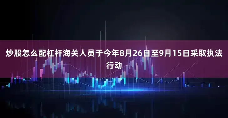 炒股怎么配杠杆海关人员于今年8月26日至9月15日采取执法行动