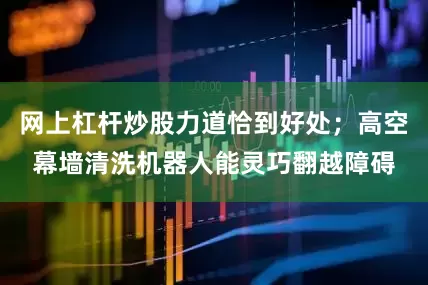 网上杠杆炒股力道恰到好处；高空幕墙清洗机器人能灵巧翻越障碍